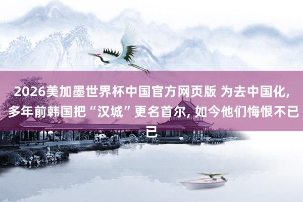 2026美加墨世界杯中国官方网页版 为去中国化， 多年前韩国把“汉城”更名首尔， 如今他们悔恨不已