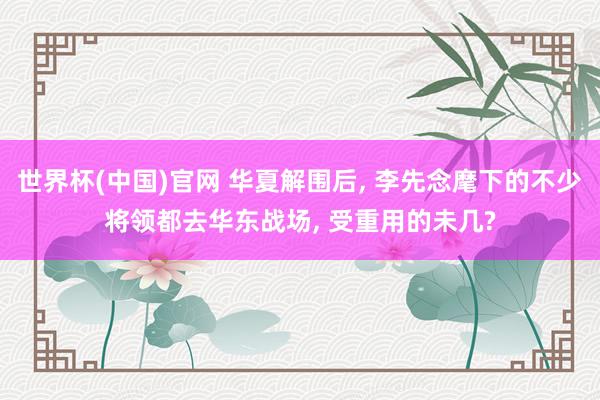 世界杯(中国)官网 华夏解围后， 李先念麾下的不少将领都去华东战场， 受重用的未几?