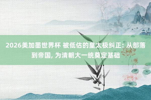 2026美加墨世界杯 被低估的皇太极纠正: 从部落到帝国， 为清朝大一统奠定基础