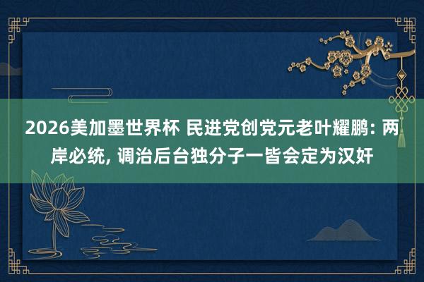 2026美加墨世界杯 民进党创党元老叶耀鹏: 两岸必统， 调治后台独分子一皆会定为汉奸