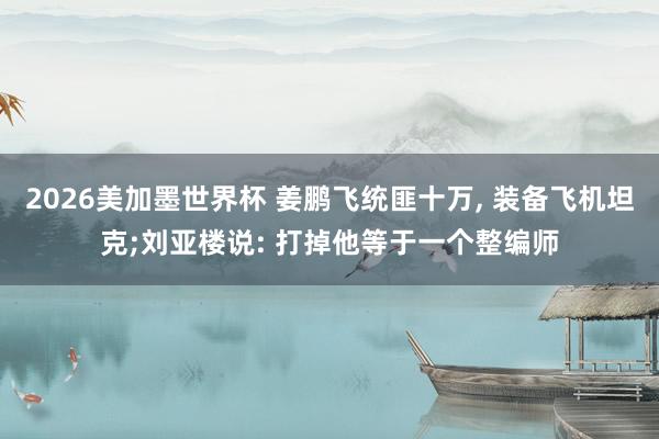 2026美加墨世界杯 姜鹏飞统匪十万， 装备飞机坦克;刘亚楼说: 打掉他等于一个整编师