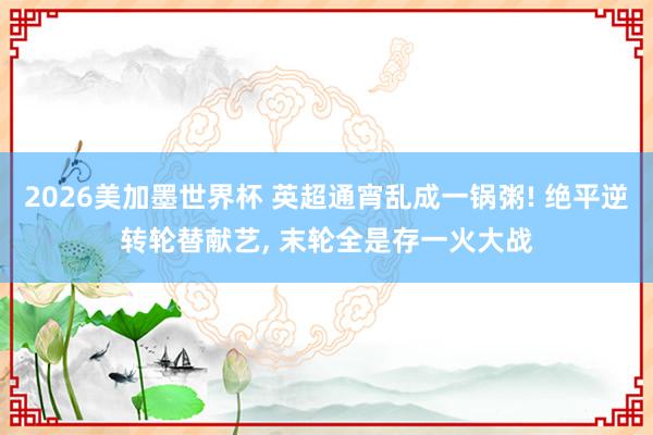 2026美加墨世界杯 英超通宵乱成一锅粥! 绝平逆转轮替献艺， 末轮全是存一火大战