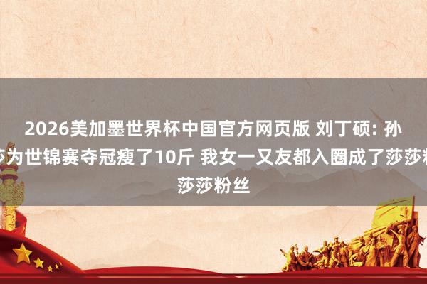 2026美加墨世界杯中国官方网页版 刘丁硕: 孙颖莎为世锦赛夺冠瘦了10斤 我女一又友都入圈成了莎莎粉丝