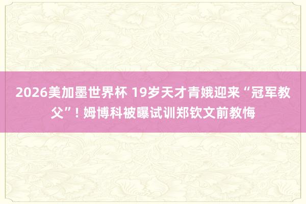 2026美加墨世界杯 19岁天才青娥迎来“冠军教父”! 姆博科被曝试训郑钦文前教悔