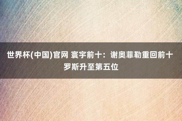 世界杯(中国)官网 寰宇前十：谢奥菲勒重回前十 罗斯升至第五位