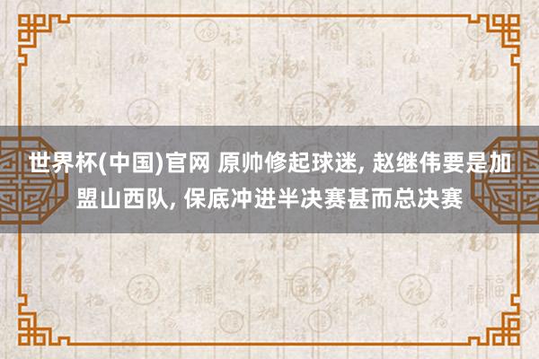 世界杯(中国)官网 原帅修起球迷， 赵继伟要是加盟山西队， 保底冲进半决赛甚而总决赛