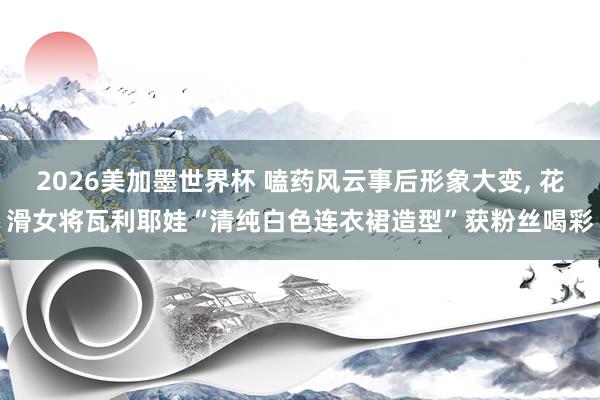 2026美加墨世界杯 嗑药风云事后形象大变， 花滑女将瓦利耶娃“清纯白色连衣裙造型”获粉丝喝彩