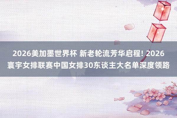 2026美加墨世界杯 新老轮流芳华启程! 2026寰宇女排联赛中国女排30东谈主大名单深度领路