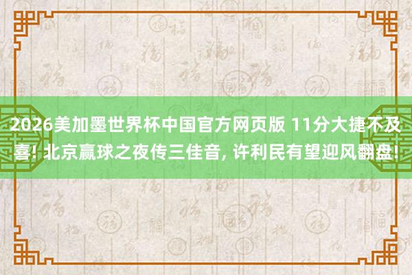 2026美加墨世界杯中国官方网页版 11分大捷不及喜! 北京赢球之夜传三佳音， 许利民有望迎风翻盘!