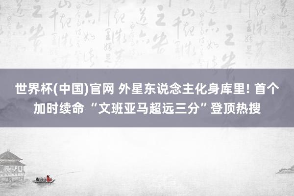 世界杯(中国)官网 外星东说念主化身库里! 首个加时续命 “文班亚马超远三分”登顶热搜