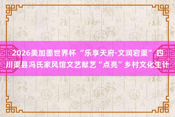 2026美加墨世界杯 “乐享天府·文润宕渠” 四川渠县冯氏家风馆文艺献艺“点亮”乡村文化生计