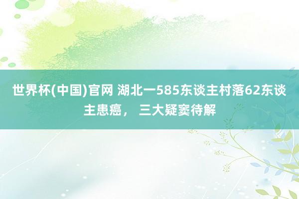 世界杯(中国)官网 湖北一585东谈主村落62东谈主患癌， 三大疑窦待解