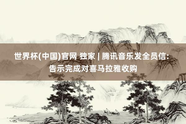 世界杯(中国)官网 独家 | 腾讯音乐发全员信: 告示完成对喜马拉雅收购