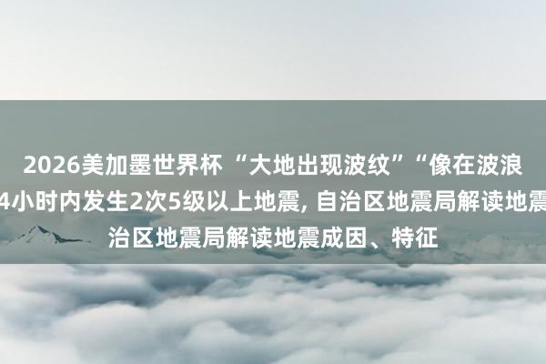 2026美加墨世界杯 “大地出现波纹”“像在波浪上”， 柳州24小时内发生2次5级以上地震， 自治区地震局解读地震成因、特征