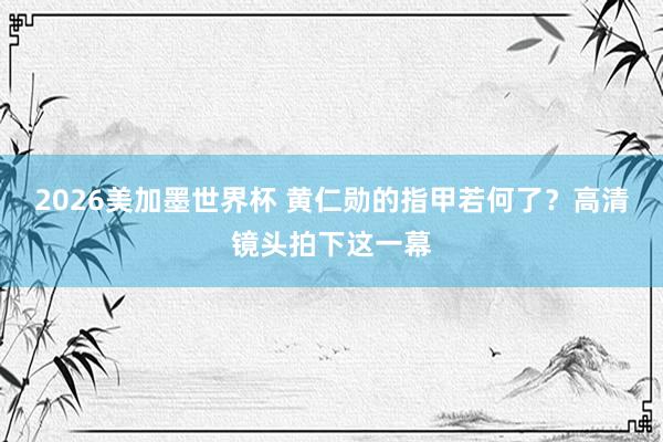 2026美加墨世界杯 黄仁勋的指甲若何了？高清镜头拍下这一幕