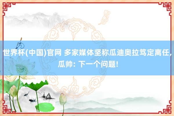世界杯(中国)官网 多家媒体坚称瓜迪奥拉笃定离任， 瓜帅: 下一个问题!
