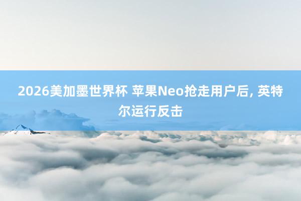 2026美加墨世界杯 苹果Neo抢走用户后， 英特尔运行反击