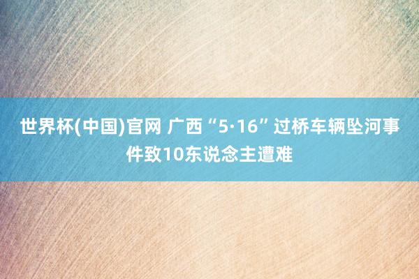 世界杯(中国)官网 广西“5·16”过桥车辆坠河事件致10东说念主遭难