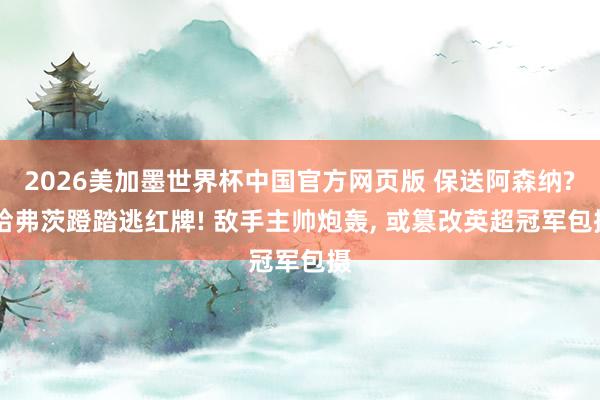2026美加墨世界杯中国官方网页版 保送阿森纳? 哈弗茨蹬踏逃红牌! 敌手主帅炮轰， 或篡改英超冠军包摄
