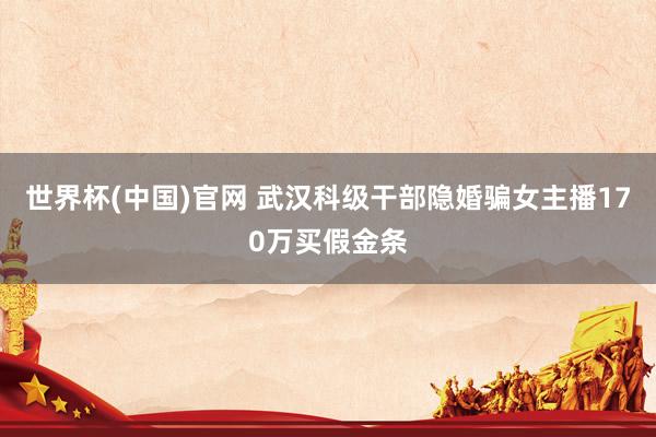 世界杯(中国)官网 武汉科级干部隐婚骗女主播170万买假金条