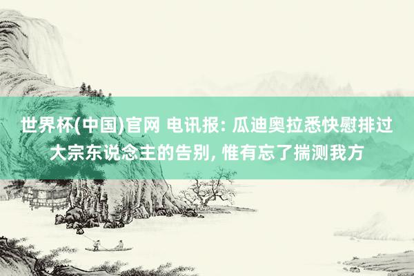 世界杯(中国)官网 电讯报: 瓜迪奥拉悉快慰排过大宗东说念主的告别， 惟有忘了揣测我方