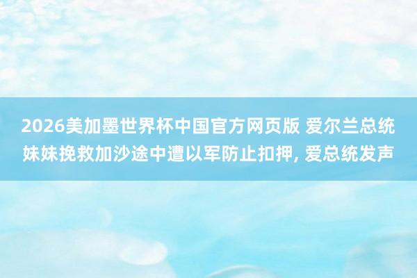 2026美加墨世界杯中国官方网页版 爱尔兰总统妹妹挽救加沙途中遭以军防止扣押， 爱总统发声