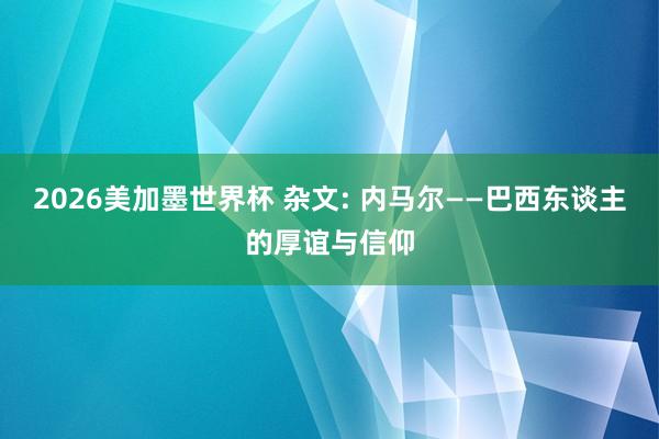 2026美加墨世界杯 杂文: 内马尔——巴西东谈主的厚谊与信仰