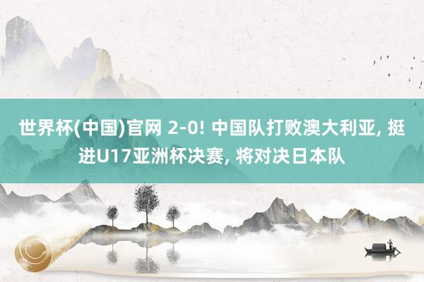 世界杯(中国)官网 2-0! 中国队打败澳大利亚， 挺进U17亚洲杯决赛， 将对决日本队