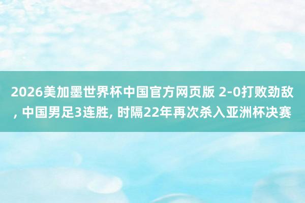 2026美加墨世界杯中国官方网页版 2-0打败劲敌， 中国男足3连胜， 时隔22年再次杀入亚洲杯决赛
