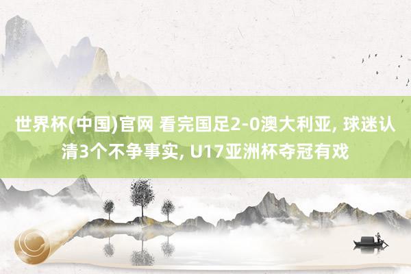 世界杯(中国)官网 看完国足2-0澳大利亚， 球迷认清3个不争事实， U17亚洲杯夺冠有戏