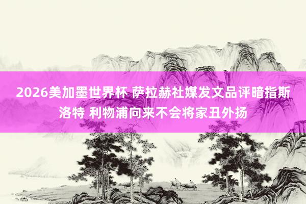 2026美加墨世界杯 萨拉赫社媒发文品评暗指斯洛特 利物浦向来不会将家丑外扬
