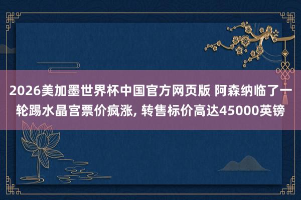 2026美加墨世界杯中国官方网页版 阿森纳临了一轮踢水晶宫票价疯涨， 转售标价高达45000英镑