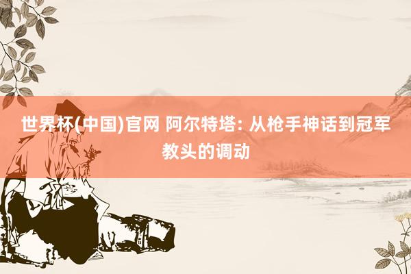 世界杯(中国)官网 阿尔特塔: 从枪手神话到冠军教头的调动