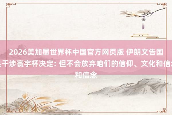 2026美加墨世界杯中国官方网页版 伊朗文告国足干涉寰宇杯决定: 但不会放弃咱们的信仰、文化和信念