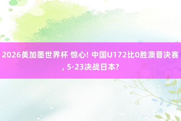 2026美加墨世界杯 惊心! 中国U172比0胜澳晋决赛， 5·23决战日本?