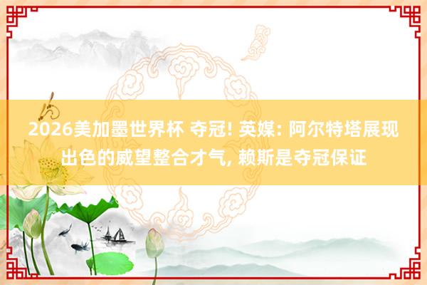 2026美加墨世界杯 夺冠! 英媒: 阿尔特塔展现出色的威望整合才气， 赖斯是夺冠保证