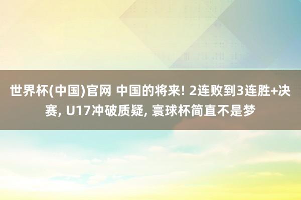 世界杯(中国)官网 中国的将来! 2连败到3连胜+决赛， U17冲破质疑， 寰球杯简直不是梦