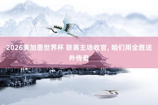 2026美加墨世界杯 联赛主场收官， 咱们用全胜送外传奇