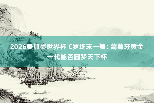 2026美加墨世界杯 C罗终末一舞: 葡萄牙黄金一代能否圆梦天下杯