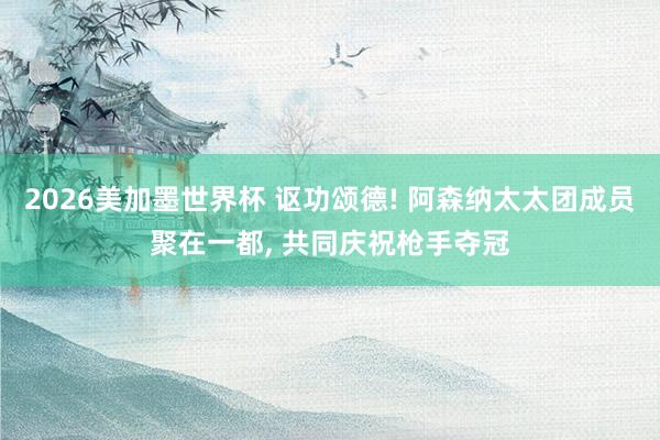 2026美加墨世界杯 讴功颂德! 阿森纳太太团成员聚在一都， 共同庆祝枪手夺冠