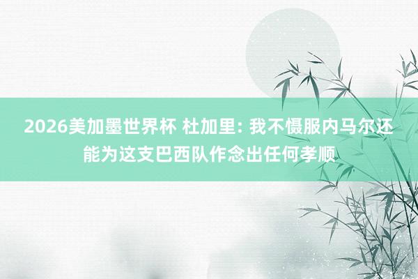 2026美加墨世界杯 杜加里: 我不慑服内马尔还能为这支巴西队作念出任何孝顺
