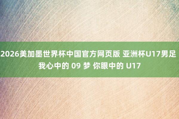 2026美加墨世界杯中国官方网页版 亚洲杯U17男足 我心中的 09 梦 你眼中的 U17