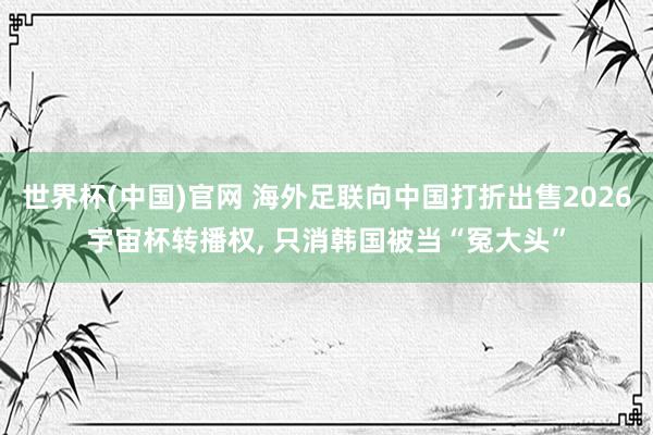 世界杯(中国)官网 海外足联向中国打折出售2026宇宙杯转播权， 只消韩国被当“冤大头”