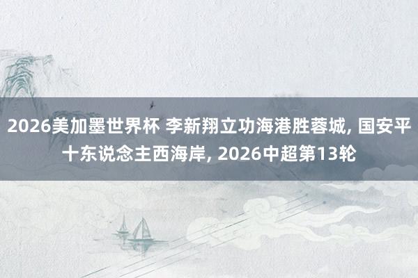 2026美加墨世界杯 李新翔立功海港胜蓉城， 国安平十东说念主西海岸， 2026中超第13轮