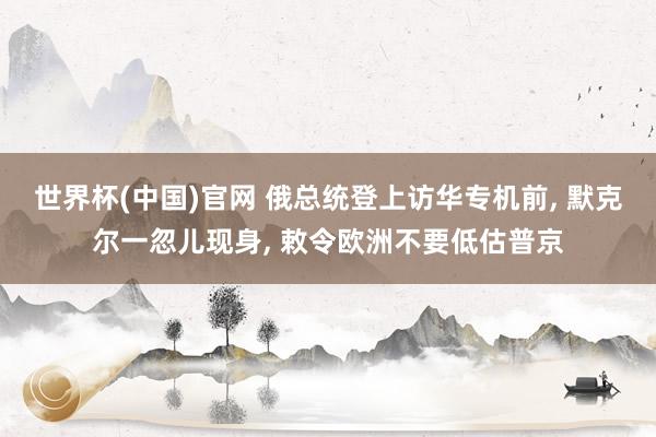 世界杯(中国)官网 俄总统登上访华专机前， 默克尔一忽儿现身， 敕令欧洲不要低估普京
