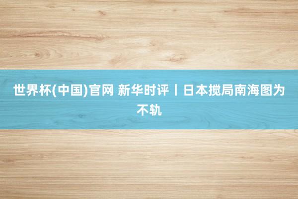 世界杯(中国)官网 新华时评丨日本搅局南海图为不轨