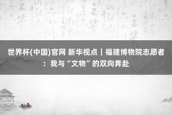 世界杯(中国)官网 新华视点｜福建博物院志愿者：我与“文物”的双向奔赴