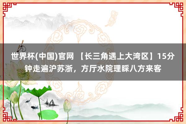 世界杯(中国)官网 【长三角遇上大湾区】15分钟走遍沪苏浙，方厅水院理睬八方来客