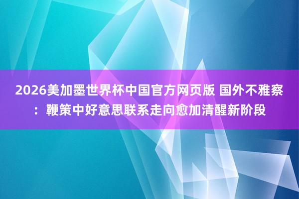 2026美加墨世界杯中国官方网页版 国外不雅察：鞭策中好意思联系走向愈加清醒新阶段
