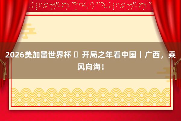 2026美加墨世界杯 ​开局之年看中国丨广西，乘风向海！